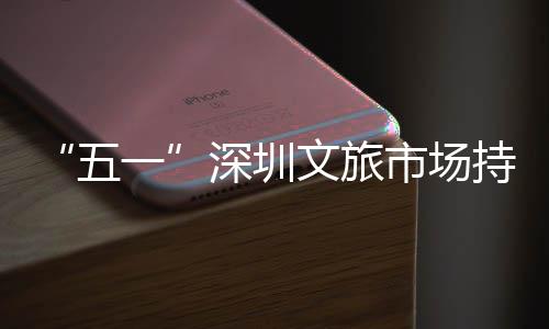 持续五文旅 景火热流如织点人区景一深圳市场