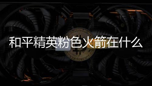 位置精英么位和平火箭火箭在什置 一览粉色粉色