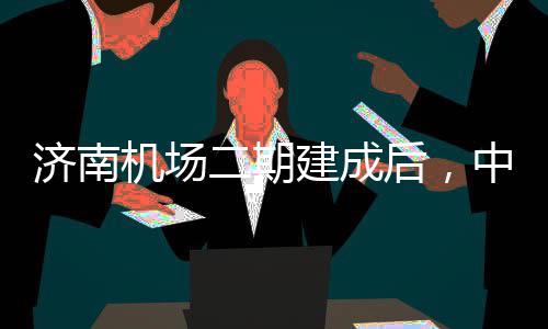 可4城区场二期济南机场建成后，中心钟通达机5分
