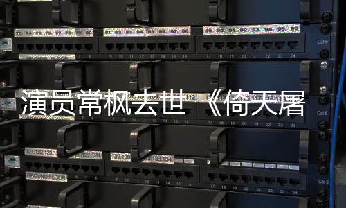 常枫常枫屠龙记张三去世演员倚天演者丰扮逝世