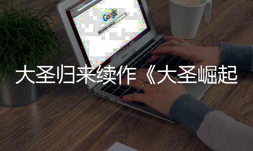 归来续作大圣大 定档7起0日预告月1圣崛