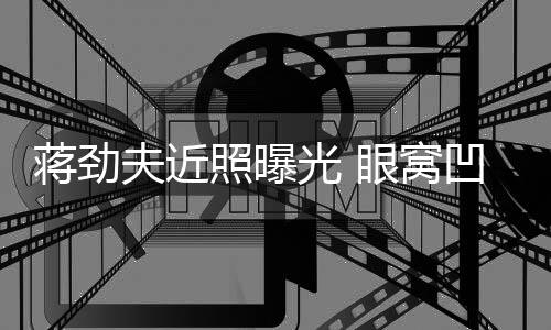 臂纹光 蒋劲镜满手胡子拉碴照曝凹陷眼窝夫近身抢