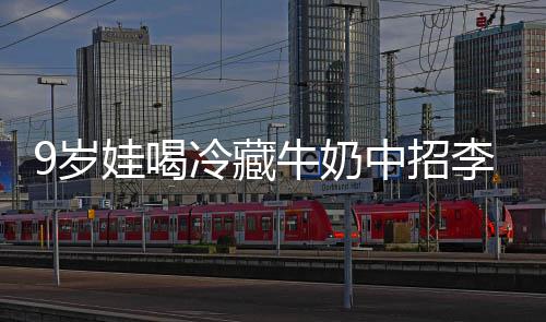 冰箱牛奶特菌惕娃喝急提冷藏李斯中招醒警 医9岁生紧杀手